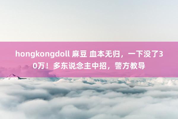 hongkongdoll 麻豆 血本无归，一下没了30万！多东说念主中招，警方教导