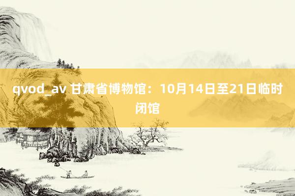 qvod_av 甘肃省博物馆：10月14日至21日临时闭馆