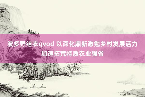 波多野结衣qvod 以深化鼎新激勉乡村发展活力　加速拓荒特质农业强省