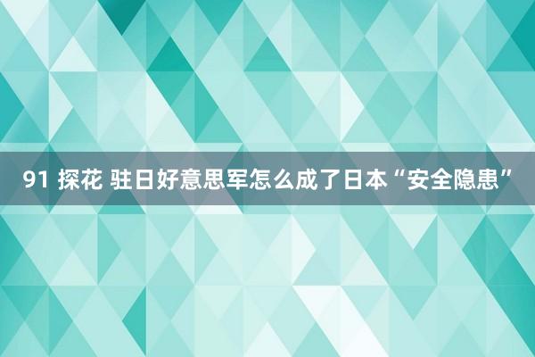 91 探花 驻日好意思军怎么成了日本“安全隐患”