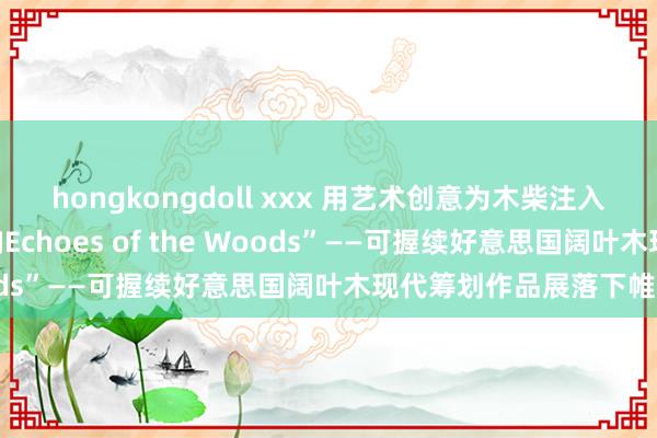 hongkongdoll xxx 用艺术创意为木柴注入全重生命力，“森之回响Echoes of the Woods”——可握续好意思国阔叶木现代筹划作品展落下帷幕