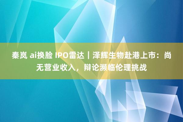 秦岚 ai换脸 IPO雷达｜泽辉生物赴港上市：尚无营业收入，辩论濒临伦理挑战