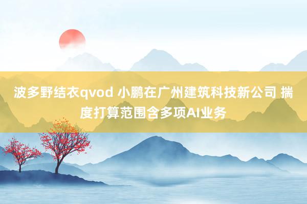 波多野结衣qvod 小鹏在广州建筑科技新公司 揣度打算范围含多项AI业务