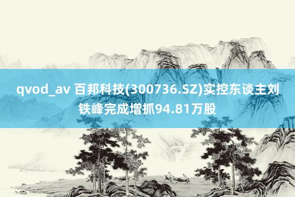 qvod_av 百邦科技(300736.SZ)实控东谈主刘铁峰完成增抓94.81万股