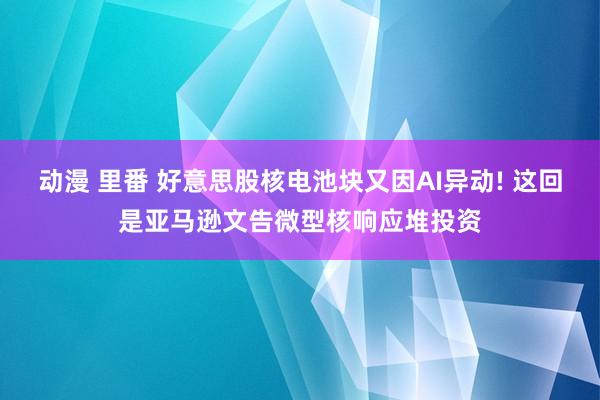 动漫 里番 好意思股核电池块又因AI异动! 这回是亚马逊文告微型核响应堆投资