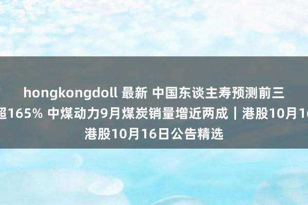 hongkongdoll 最新 中国东谈主寿预测前三季度盈利涨超165% 中煤动力9月煤炭销量增近两成｜港股10月16日公告精选