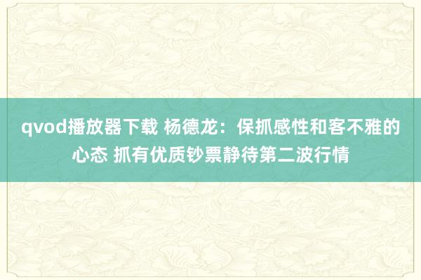 qvod播放器下载 杨德龙：保抓感性和客不雅的心态 抓有优质钞票静待第二波行情