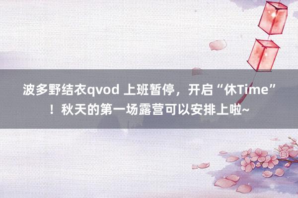 波多野结衣qvod 上班暂停，开启“休Time”！秋天的第一场露营可以安排上啦~