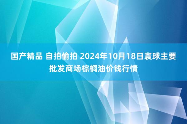 国产精品 自拍偷拍 2024年10月18日寰球主要批发商场棕榈油价钱行情