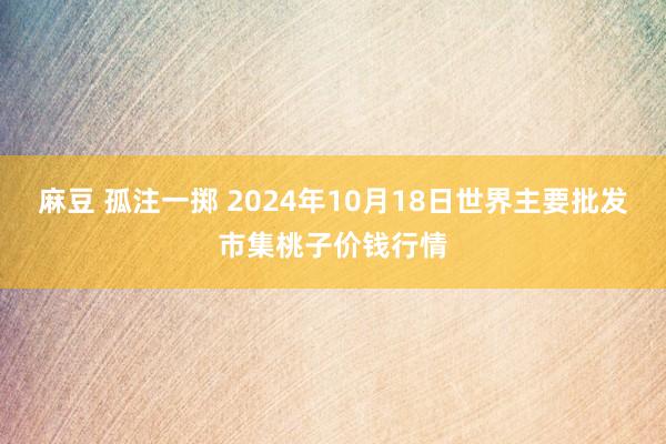 麻豆 孤注一掷 2024年10月18日世界主要批发市集桃子价钱行情