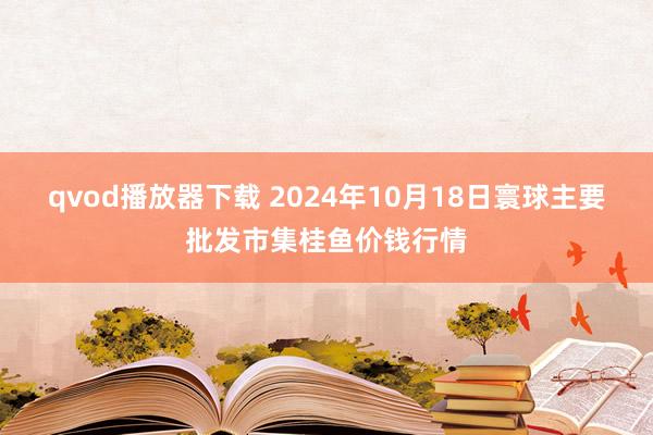 qvod播放器下载 2024年10月18日寰球主要批发市集桂鱼价钱行情