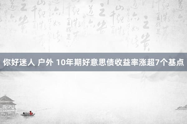 你好迷人 户外 10年期好意思债收益率涨超7个基点