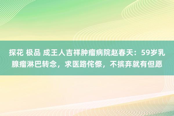 探花 极品 成王人吉祥肿瘤病院赵春天：59岁乳腺瘤淋巴转念，求医路侘傺，不摈弃就有但愿