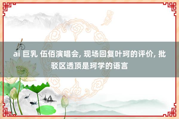 ai 巨乳 伍佰演唱会， 现场回复叶珂的评价， 批驳区透顶是珂学的语言