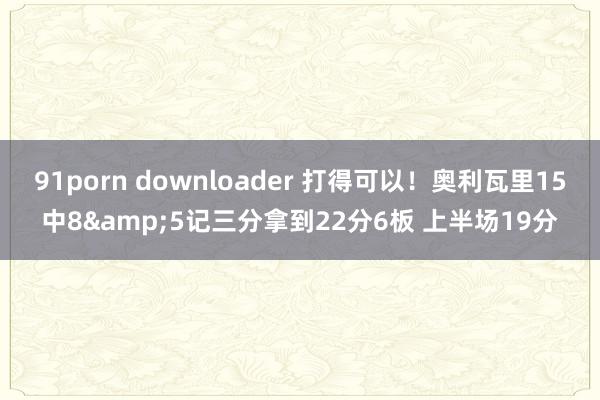 91porn downloader 打得可以！奥利瓦里15中8&5记三分拿到22分6板 上半场19分