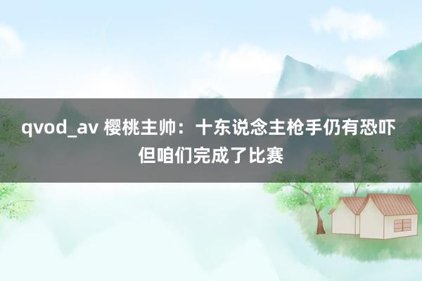 qvod_av 樱桃主帅：十东说念主枪手仍有恐吓 但咱们完成了比赛