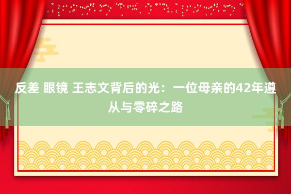 反差 眼镜 王志文背后的光：一位母亲的42年遵从与零碎之路