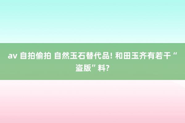 av 自拍偷拍 自然玉石替代品! 和田玉齐有若干“盗版”料?