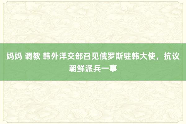 妈妈 调教 韩外洋交部召见俄罗斯驻韩大使，抗议朝鲜派兵一事