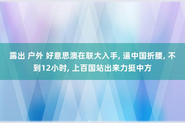 露出 户外 好意思澳在联大入手， 逼中国折腰， 不到12小时， 上百国站出来力挺中方