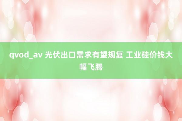 qvod_av 光伏出口需求有望规复 工业硅价钱大幅飞腾