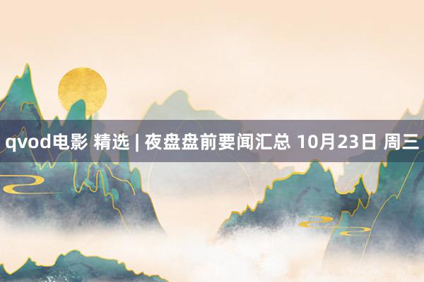 qvod电影 精选 | 夜盘盘前要闻汇总 10月23日 周三