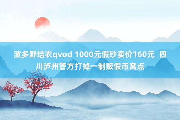 波多野结衣qvod 1000元假钞卖价160元  四川泸州警方打掉一制贩假币窝点