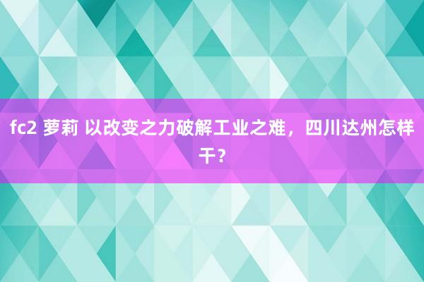 fc2 萝莉 以改变之力破解工业之难，四川达州怎样干？