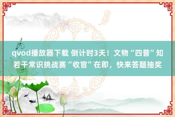 qvod播放器下载 倒计时3天！文物“四普”知若干常识挑战赛“收官”在即，快来答题抽奖