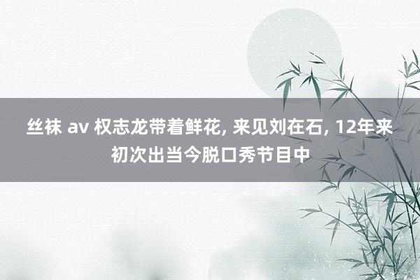 丝袜 av 权志龙带着鲜花， 来见刘在石， 12年来初次出当今脱口秀节目中