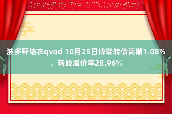 波多野结衣qvod 10月25日博瑞转债高潮1.08%，转股溢价率28.96%