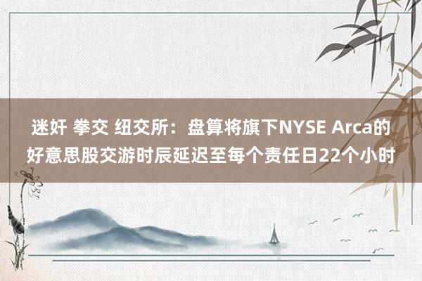 迷奸 拳交 纽交所：盘算将旗下NYSE Arca的好意思股交游时辰延迟至每个责任日22个小时