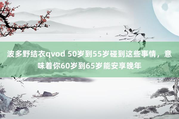 波多野结衣qvod 50岁到55岁碰到这些事情，意味着你60岁到65岁能安享晚年