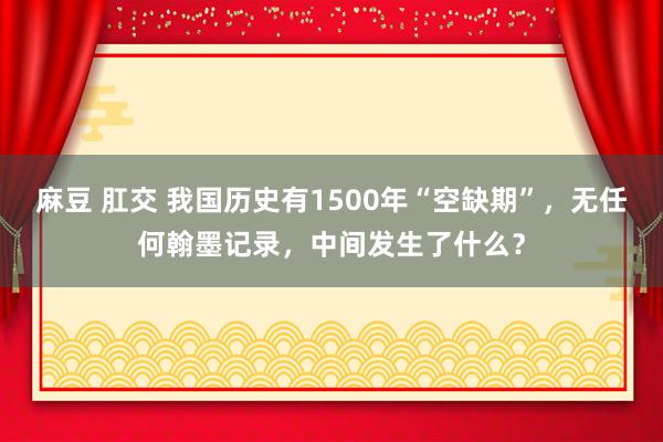 麻豆 肛交 我国历史有1500年“空缺期”，无任何翰墨记录，中间发生了什么？