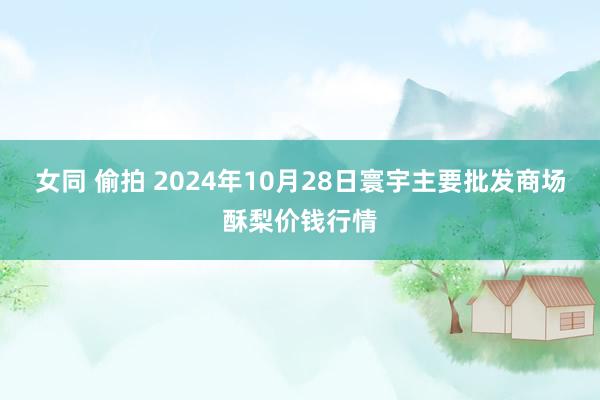 女同 偷拍 2024年10月28日寰宇主要批发商场酥梨价钱行情