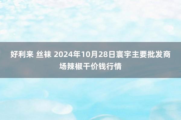 好利来 丝袜 2024年10月28日寰宇主要批发商场辣椒干价钱行情