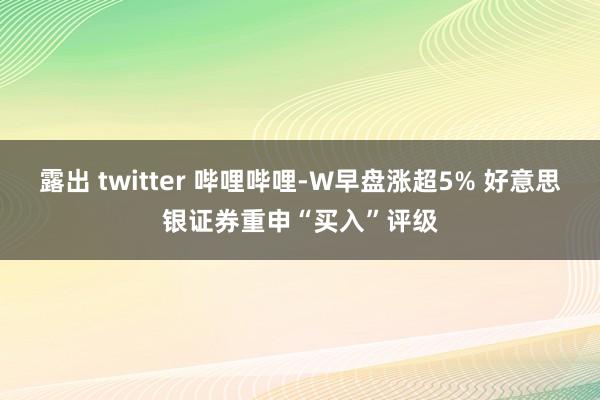 露出 twitter 哔哩哔哩-W早盘涨超5% 好意思银证券重申“买入”评级