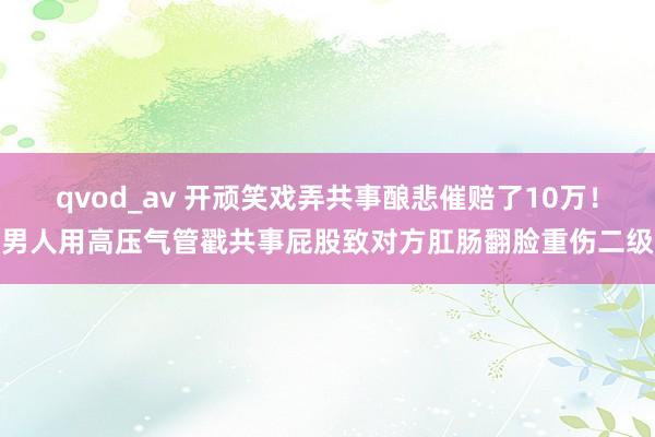 qvod_av 开顽笑戏弄共事酿悲催赔了10万！男人用高压气管戳共事屁股致对方肛肠翻脸重伤二级