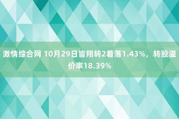 激情综合网 10月29日皆翔转2着落1.43%，转股溢价率18.39%