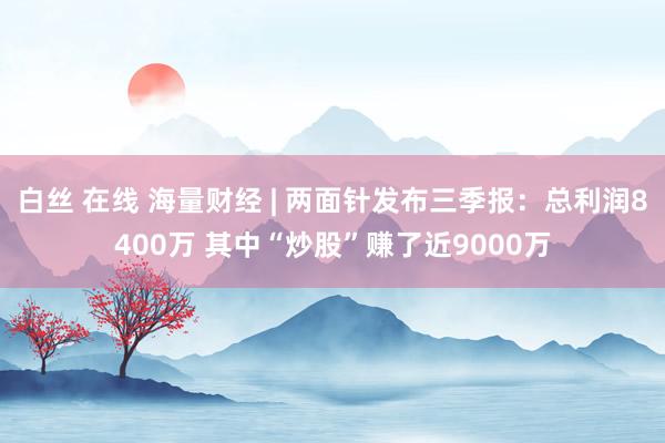 白丝 在线 海量财经 | 两面针发布三季报：总利润8400万 其中“炒股”赚了近9000万