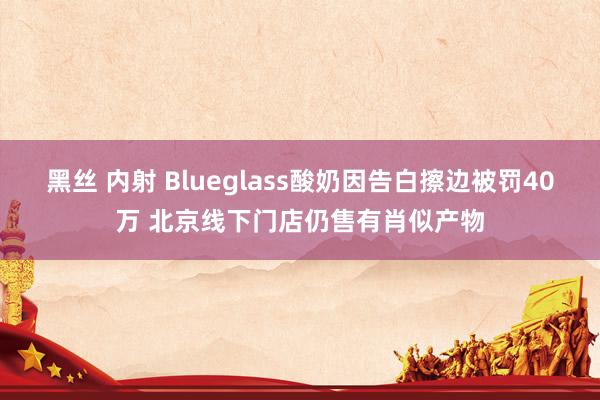 黑丝 内射 Blueglass酸奶因告白擦边被罚40万 北京线下门店仍售有肖似产物