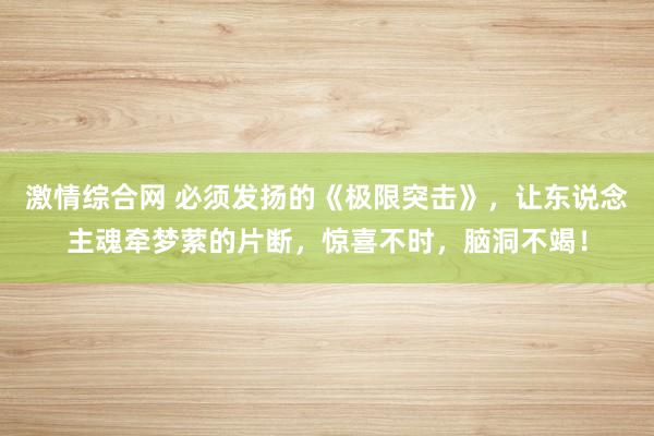 激情综合网 必须发扬的《极限突击》，让东说念主魂牵梦萦的片断，惊喜不时，脑洞不竭！