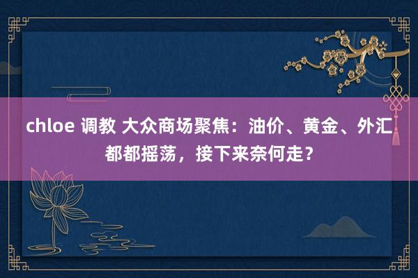 chloe 调教 大众商场聚焦：油价、黄金、外汇都都摇荡，接下来奈何走？