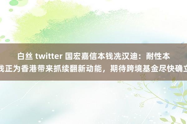 白丝 twitter 国宏嘉信本钱冼汉迪：耐性本钱正为香港带来抓续翻新动能，期待跨境基金尽快确立