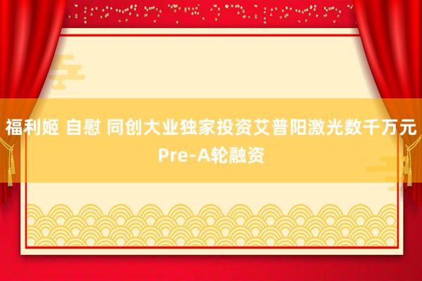 福利姬 自慰 同创大业独家投资艾普阳激光数千万元Pre-A轮融资