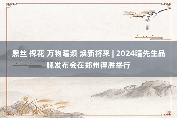 黑丝 探花 万物瞳频 焕新将来 | 2024瞳先生品牌发布会在郑州得胜举行