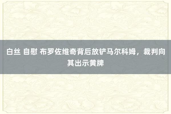 白丝 自慰 布罗佐维奇背后放铲马尔科姆，裁判向其出示黄牌