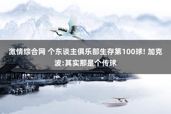 激情综合网 个东谈主俱乐部生存第100球! 加克波:其实那是个传球