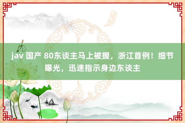 jav 国产 80东谈主马上被握，浙江首例！细节曝光，迅速指示身边东谈主