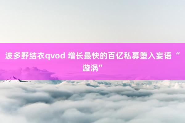 波多野结衣qvod 增长最快的百亿私募堕入妄语 “漩涡”